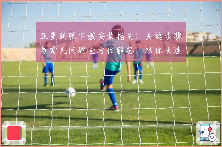 亚星新服下载安装指南：关键步骤与常见问题全方位解答，助你快速上手体验。