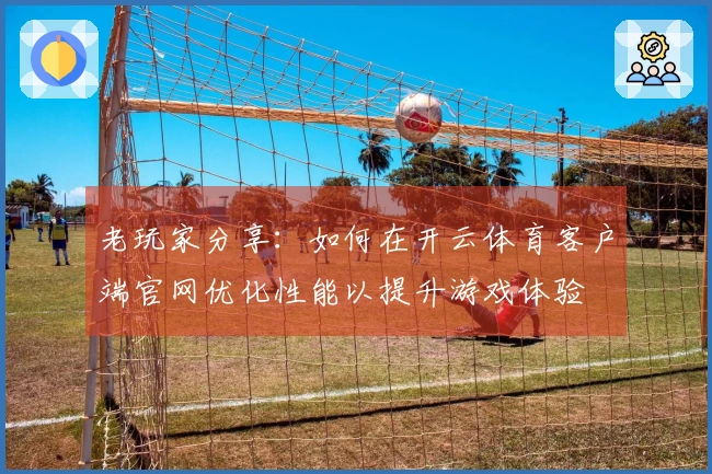 老玩家分享：如何在开云体育客户端官网优化性能以提升游戏体验