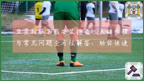 亚星新服下载安装指南：关键步骤与常见问题全方位解答，助你快速上手体验。