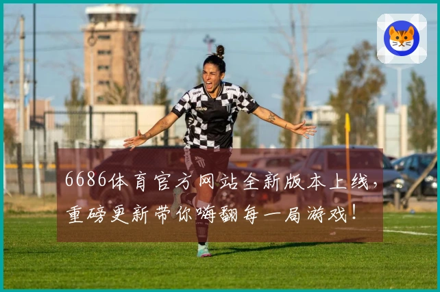 6686体育官方网站全新版本上线，重磅更新带你嗨翻每一局游戏！